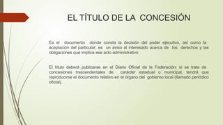 EL TÍTULO DE LA CONCESIÓN
Es el documento donde consta la decisión del poder ejecutivo, así como la
aceptación del particular; es un aviso al interesado acerca de los derechos y las
obligaciones que implica ese acto administrativo
El título deberá publicarse en el Diario Oficial de la Federación; si se trata de
concesiones trascendentales de carácter estadual o municipal, tendrá que
reproducirse el documento relativo en el órgano del gobierno local (llamado periódico
oficial).
 