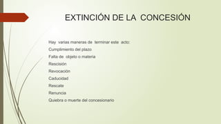 EXTINCIÓN DE LA CONCESIÓN
Hay varias maneras de terminar este acto:
Cumplimiento del plazo
Falta de objeto o materia
Rescisión
Revocación
Caducidad
Rescate
Renuncia
Quiebra o muerte del concesionario
 
