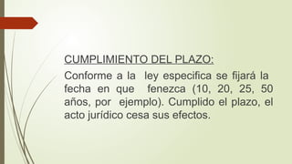 CUMPLIMIENTO DEL PLAZO:
Conforme a la ley especifica se fijará la
fecha en que fenezca (10, 20, 25, 50
años, por ejemplo). Cumplido el plazo, el
acto jurídico cesa sus efectos.
 