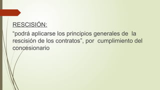 RESCISIÓN:
“podrá aplicarse los principios generales de la
rescisión de los contratos”, por cumplimiento del
concesionario
 