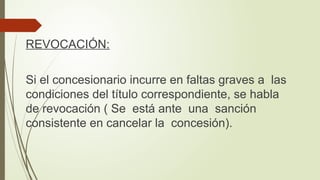 REVOCACIÓN:
Si el concesionario incurre en faltas graves a las
condiciones del título correspondiente, se habla
de revocación ( Se está ante una sanción
consistente en cancelar la concesión).
 