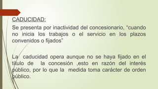 CADUCIDAD:
Se presenta por inactividad del concesionario, “cuando
no inicia los trabajos o el servicio en los plazos
convenidos o fijados”
La caducidad opera aunque no se haya fijado en el
título de la concesión ,esto en razón del interés
público, por lo que la medida toma carácter de orden
público.
 