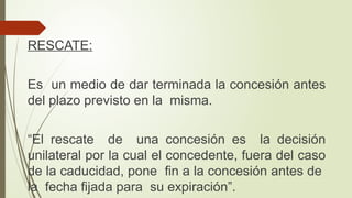 RESCATE:
Es un medio de dar terminada la concesión antes
del plazo previsto en la misma.
“El rescate de una concesión es la decisión
unilateral por la cual el concedente, fuera del caso
de la caducidad, pone fin a la concesión antes de
la fecha fijada para su expiración”.
 