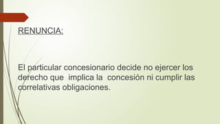 RENUNCIA:
El particular concesionario decide no ejercer los
derecho que implica la concesión ni cumplir las
correlativas obligaciones.
 