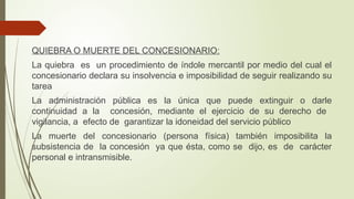 QUIEBRA O MUERTE DEL CONCESIONARIO:
La quiebra es un procedimiento de índole mercantil por medio del cual el
concesionario declara su insolvencia e imposibilidad de seguir realizando su
tarea
La administración pública es la única que puede extinguir o darle
continuidad a la concesión, mediante el ejercicio de su derecho de
vigilancia, a efecto de garantizar la idoneidad del servicio público
La muerte del concesionario (persona física) también imposibilita la
subsistencia de la concesión ya que ésta, como se dijo, es de carácter
personal e intransmisible.
 