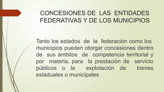 CONCESIONES DE LAS ENTIDADES
FEDERATIVAS Y DE LOS MUNICIPIOS
Tanto los estados de la federación como los
municipios pueden otorgar concesiones dentro
de sus ámbitos de competencia territorial y
por materia, para la prestación de servicio
públicos o la explotación de bienes
estaduales o municipales
 