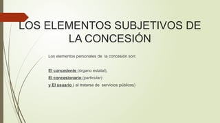 LOS ELEMENTOS SUBJETIVOS DE
LA CONCESIÓN
Los elementos personales de la concesión son:
El concedente (órgano estatal),
El concesionario (particular)
y El usuario ( al tratarse de servicios públicos)
 