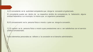 A) El concedente: es la autoridad competente que otorga la concesión al gobernado.
El concedente puede ser, dentro de su respectivo ámbito de competencia, la federación, alguna
entidad federativa o un municipio, lo mismo que un organismo paraestatal.
B) El concesionario: es la persona física o moral a quien se otorga la concesión.
C) El usuario: es la persona física o moral cuyas prestaciones van a ser satisfechos con el servicio
público concesionado.
Estos elementos personales se refieren a la concesión en el derecho administrativo.
 