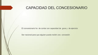 CAPACIDAD DEL CONCESIONARIO
El concesionario ha de contar con capacidad de goce y de ejercicio
Ser nacional para que alguien pueda recibir una concesión
 