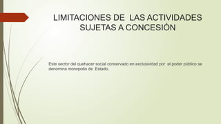 LIMITACIONES DE LAS ACTIVIDADES
SUJETAS A CONCESIÓN
Este sector del quehacer social conservado en exclusividad por el poder público se
denomina monopolio de Estado.
 