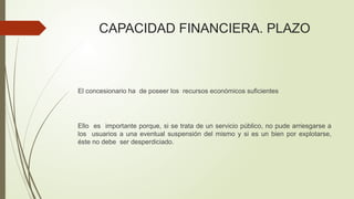 CAPACIDAD FINANCIERA. PLAZO
El concesionario ha de poseer los recursos económicos suficientes
Ello es importante porque, si se trata de un servicio público, no pude arriesgarse a
los usuarios a una eventual suspensión del mismo y si es un bien por explotarse,
éste no debe ser desperdiciado.
 