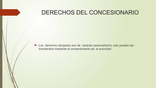 DERECHOS DEL CONCESIONARIO
 Los derechos otorgados son de carácter personalísimo; solo pueden ser
transferidos mediante el consentimiento de la autoridad
 