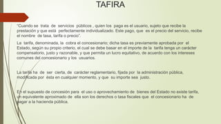 TAFIRA
“Cuando se trata de servicios públicos , quien los paga es el usuario, sujeto que recibe la
prestación y que está perfectamente individualizado. Este pago, que es el precio del servicio, recibe
el nombre de tasa, tarifa o precio”.
La tarifa, denominada, la cobra el concesionario; dicha tasa es previamente aprobada por el
Estado, según su propio criterio, el cual se debe basar en el importe de la tarifa tenga un carácter
compensatorio, justo y razonable, y que permita un lucro equitativo, de acuerdo con los intereses
comunes del concesionario y los usuarios.
La tarifa ha de ser cierta, de carácter reglamentario, fijada por la administración pública,
modificada por ésta en cualquier momento, y que su importe sea justo.
En el supuesto de concesión para el uso o aprovechamiento de bienes del Estado no existe tarifa,
un equivalente aproximado de ella son los derechos o tasa fiscales que el concesionario ha de
pagar a la hacienda pública.
 