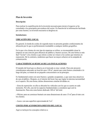 Plan de Inversión
Descripción
Para realizar la cuantificación de la inversión necesaria para iniciar el negocio se ha
consultado a los principales proveedores del sector. En función de la información facilitada
por estas fuentes, la inversión necesaria se desglosa en:
Instalaciones
UBICACIÓN DEL LOCAL
En general, la tienda de coches de segunda mano no presenta grandes condicionantes de
ubicación por lo que es perfectamente trasladable a cualquier ámbito geográfico.
En lo que a los clientes de este tipo de empresas se refiere, es recomendable situar la
empresa en una zona de gran afluencia de público y buenos accesos. De esta forma es más
fácil "invitar" a los clientes a que entren a echar un vistazo a los coches que tenemos en
exposición. De lo contrario, tendremos que hacer un mayor esfuerzo en la campaña de
comunicación.
CARACTERÍSTICAS BÁSICAS DE LAS INSTALACIONES
El tamaño del local que se observa en el mercado es muy variado. Para este proyecto
consideramos adecuado un local de unos 120 m2
, puesto que como hemos comentado a lo
largo del plan, se tratará de un pequeño concesionario en un principio.
Es fundamental contar con unos buenos y grandes escaparates, y que sean muy atractivos
de cara al público. Después, en el interior del local, hay que lograr la máxima racionalidad
en el espacio. De esta forma, dichas dimensiones estarían divididas en:
- Zona de exposición: en ella se ubicarán los vehículos con los que se cuente en cada
momento. Por ello, uno de los aspectos fundamentales a considerar aquí será la
iluminación. Para esta zona hemos dedicado 100 m2
del total.
- Oficina: para un comienzo bastará con unas dimensiones de unos 15 m2
para el trato con
los clientes.
- Aseos: con una superficie aproximada de 5 m2
.
COSTES POR ACONDICIONAMIENTO DEL LOCAL
Aquí se incluyen los conceptos relativos a
 