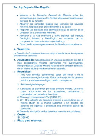 Por: Ing. Segundo Silva Maguiña
3
 Informar a la Dirección General de Minería sobre las
infracciones que cometan los Peritos Mineros nominados en el
ejercicio de su función;
 Absolver las consultas legales que formulen los usuarios
mineros, respecto a los procedimientos a su cargo;
 Proponer las directivas que permitan mejorar la gestión de la
Dirección de Concesiones Mineras;
 Asesorar a la Alta Dirección y otros órganos del Instituto
Geológico Minero y Metalúrgico en aspectos de su
competencia, cuando le sean consultados; y,
 Otras que le sean asignadas en el ámbito de su competencia.
a. Trámites:
La Dirección de Concesiones tiene a su cargo la tramitación de los siguientes
procedimientos y servicios:
1. Acumulación: Consolidación en una sola concesión de dos o
más concesiones mineras colindantes y/o superpuestas,
incorporadas al Catastro Minero Nacional con carácter definitivo,
de un mismo titular y misma clase de sustancia.
o Requisitos:
1. (01) Una solicitud conteniendo datos del titular y de la
acumulación según formato. Datos de inscripción de persona
jurídica y representante legal cuando corresponda.
2. Recibo original de pago.
3. Certificado de gravamen por cada derecho minero. De ser el
caso, autorización de los acreedores, cesionarios u
opcionistas por cada derecho minero.
4. Plano con coordenadas UTM (PSAD 56).
5. (01) Una relación de derechos mineros a acumularse de un
mismo titular, de la misma sustancia y sin deudas por
derecho de vigencia y penalidad que configure causal de
caducidad.
6. Datos de inscripción de los derechos mineros a acumularse.
o Costo:
S/. 398.00
o Plazo para resolver:
 