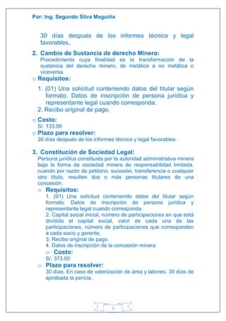 Por: Ing. Segundo Silva Maguiña
4
30 días después de los informes técnico y legal
favorables.
2. Cambio de Sustancia de derecho Minero:
Procedimiento cuya finalidad es la transformación de la
sustancia del derecho minero, de metálica a no metálica o
viceversa.
o Requisitos:
1. (01) Una solicitud conteniendo datos del titular según
formato. Datos de inscripción de persona jurídica y
representante legal cuando corresponda.
2. Recibo original de pago.
o Costo:
S/. 133.00
o Plazo para resolver:
30 días después de los informes técnico y legal favorables.
3. Constitución de Sociedad Legal:
Persona jurídica constituida por la autoridad administrativa minera
bajo la forma de sociedad minera de responsabilidad limitada,
cuando por razón de petitorio, sucesión, transferencia o cualquier
otro título, resulten dos o más personas titulares de una
concesión.
o Requisitos:
1. (01) Una solicitud conteniendo datos del titular según
formato. Datos de inscripción de persona jurídica y
representante legal cuando corresponda.
2. Capital social inicial, número de participaciones en que está
dividido el capital social, valor de cada una de las
participaciones, número de participaciones que corresponden
a cada socio y gerente.
3. Recibo original de pago.
4. Datos de inscripción de la concesión minera
o Costo:
S/. 373.00
o Plazo para resolver:
30 días. En caso de valorización de área y labores: 30 días de
aprobada la pericia.
 