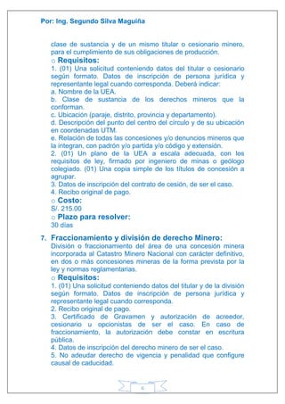 Por: Ing. Segundo Silva Maguiña
6
clase de sustancia y de un mismo titular o cesionario minero,
para el cumplimiento de sus obligaciones de producción.
o Requisitos:
1. (01) Una solicitud conteniendo datos del titular o cesionario
según formato. Datos de inscripción de persona jurídica y
representante legal cuando corresponda. Deberá indicar:
a. Nombre de la UEA.
b. Clase de sustancia de los derechos mineros que la
conforman.
c. Ubicación (paraje, distrito, provincia y departamento).
d. Descripción del punto del centro del círculo y de su ubicación
en coordenadas UTM.
e. Relación de todas las concesiones y/o denuncios mineros que
la integran, con padrón y/o partida y/o código y extensión.
2. (01) Un plano de la UEA a escala adecuada, con los
requisitos de ley, firmado por ingeniero de minas o geólogo
colegiado. (01) Una copia simple de los títulos de concesión a
agrupar.
3. Datos de inscripción del contrato de cesión, de ser el caso.
4. Recibo original de pago.
o Costo:
S/. 215.00
o Plazo para resolver:
30 días
7. Fraccionamiento y división de derecho Minero:
División o fraccionamiento del área de una concesión minera
incorporada al Catastro Minero Nacional con carácter definitivo,
en dos o más concesiones mineras de la forma prevista por la
ley y normas reglamentarias.
o Requisitos:
1. (01) Una solicitud conteniendo datos del titular y de la división
según formato. Datos de inscripción de persona jurídica y
representante legal cuando corresponda.
2. Recibo original de pago.
3. Certificado de Gravamen y autorización de acreedor,
cesionario u opcionistas de ser el caso. En caso de
fraccionamiento, la autorización debe constar en escritura
pública.
4. Datos de inscripción del derecho minero de ser el caso.
5. No adeudar derecho de vigencia y penalidad que configure
causal de caducidad.
 