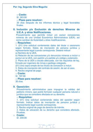 Por: Ing. Segundo Silva Maguiña
7
o Costo:
S/. 363.00
o Plazo para resolver:
30 días después de los informes técnico y legal favorables
finales.
8. Inclusión y/o Exclusión de derechos Mineros de
U.E.A. y otras Notificaciones.
Procedimiento que permite incluir y/o excluir concesiones
mineras de una Unidad Económica Administrativa (UEA), así
como cambiar de titularidad u otras modificaciones.
o Requisitos:
1. (01) Una solicitud conteniendo datos del titular o cesionario
según formato. Datos de inscripción de persona jurídica y
representante legal cuando corresponda. Deberá indicar:
a) Nombre de la UEA.
b) Relación de las concesiones y/o denuncios mineros a incluir o
excluir en la UEA, con padrón y/o partida y/o código y extensión.
2. Plano de la UEA a escala adecuada, con los requisitos de ley,
firmado por ingeniero de minas o geólogo colegiado.
(01) Una copia simple de los títulos de concesión a incluir.
3. Datos de inscripción del contrato de cesión, de ser el caso.
4. Recibo original de pago.
o Costo:
S/. 197.00
o Plazo para resolver:
30 días.
9. Oposición:
Procedimiento administrativo para impugnar la validez del
petitorio minero, que podrá formular cualquier persona natural o
jurídica que se considere afectada en su derecho.
o Requisitos:
1. (01) Una solicitud conteniendo datos del opositor según
formato. Indicar datos de inscripción de persona jurídica y
representante legal cuando corresponda.
2. Recibo original de pago de derecho de trámite.
3. Datos de ubicación de su derecho que considera afectado.
Pruebas.
o Costo:
S/. 209.00
 
