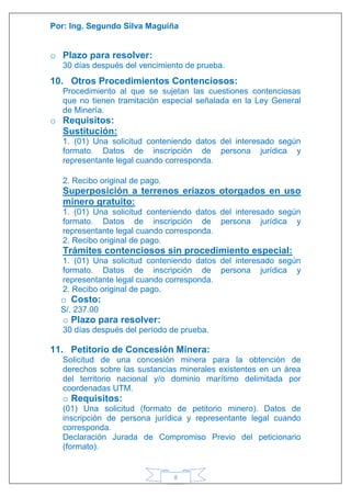 Por: Ing. Segundo Silva Maguiña
8
o Plazo para resolver:
30 días después del vencimiento de prueba.
10. Otros Procedimientos Contenciosos:
Procedimiento al que se sujetan las cuestiones contenciosas
que no tienen tramitación especial señalada en la Ley General
de Minería.
o Requisitos:
Sustitución:
1. (01) Una solicitud conteniendo datos del interesado según
formato. Datos de inscripción de persona jurídica y
representante legal cuando corresponda.
2. Recibo original de pago.
Superposición a terrenos eriazos otorgados en uso
minero gratuito:
1. (01) Una solicitud conteniendo datos del interesado según
formato. Datos de inscripción de persona jurídica y
representante legal cuando corresponda.
2. Recibo original de pago.
Trámites contenciosos sin procedimiento especial:
1. (01) Una solicitud conteniendo datos del interesado según
formato. Datos de inscripción de persona jurídica y
representante legal cuando corresponda.
2. Recibo original de pago.
o Costo:
S/. 237.00
o Plazo para resolver:
30 días después del período de prueba.
11. Petitorio de Concesión Minera:
Solicitud de una concesión minera para la obtención de
derechos sobre las sustancias minerales existentes en un área
del territorio nacional y/o dominio marítimo delimitada por
coordenadas UTM.
o Requisitos:
(01) Una solicitud (formato de petitorio minero). Datos de
inscripción de persona jurídica y representante legal cuando
corresponda.
Declaración Jurada de Compromiso Previo del peticionario
(formato).
 