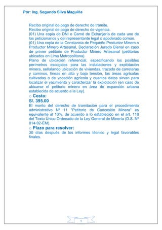 Por: Ing. Segundo Silva Maguiña
9
Recibo original de pago de derecho de trámite.
Recibo original de pago de derecho de vigencia.
(01) Una copia de DNI o Carné de Extranjería de cada uno de
los peticionarios y del representante legal o apoderado común.
(01) Una copia de la Constancia de Pequeño Productor Minero o
Productor Minero Artesanal, Declaración Jurada Bienal en caso
de primer petitorio de Productor Minero Artesanal (petitorios
ubicados en Lima Metropolitana).
Plano de ubicación referencial, especificando los posibles
perímetros escogidos para las instalaciones y explotación
minera, señalando ubicación de viviendas, trazado de carreteras
y caminos, líneas en alta y baja tensión, las áreas agrícolas
cultivadas o de vocación agrícola y cuantos datos sirvan para
localizar el yacimiento y caracterizar la explotación (en caso de
ubicarse el petitorio minero en área de expansión urbana
establecida de acuerdo a la Ley).
o Costo:
S/. 395.00
El monto del derecho de tramitación para el procedimiento
administrativo Nº 11 "Petitorio de Concesión Minera" es
equivalente al 10%, de acuerdo a lo establecido en el art. 118
del Texto Único Ordenado de la Ley General de Minería (D.S. Nº
014-92-EM).
o Plazo para resolver:
30 días después de los informes técnico y legal favorables
finales.
 