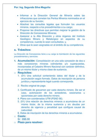 Por: Ing. Segundo Silva Maguiña
3
 Informar a la Dirección General de Minería sobre las
infracciones que cometan los Peritos Mineros nominados en el
ejercicio de su función;
 Absolver las consultas legales que formulen los usuarios
mineros, respecto a los procedimientos a su cargo;
 Proponer las directivas que permitan mejorar la gestión de la
Dirección de Concesiones Mineras;
 Asesorar a la Alta Dirección y otros órganos del Instituto
Geológico Minero y Metalúrgico en aspectos de su
competencia, cuando le sean consultados; y,
 Otras que le sean asignadas en el ámbito de su competencia.
a. Trámites:
La Dirección de Concesiones tiene a su cargo la tramitación de los siguientes
procedimientos y servicios:
1. Acumulación: Consolidación en una sola concesión de dos o
más concesiones mineras colindantes y/o superpuestas,
incorporadas al Catastro Minero Nacional con carácter definitivo,
de un mismo titular y misma clase de sustancia.
o Requisitos:
1. (01) Una solicitud conteniendo datos del titular y de la
acumulación según formato. Datos de inscripción de persona
jurídica y representante legal cuando corresponda.
2. Recibo original de pago.
3. Certificado de gravamen por cada derecho minero. De ser el
caso, autorización de los acreedores, cesionarios u
opcionistas por cada derecho minero.
4. Plano con coordenadas UTM (PSAD 56).
5. (01) Una relación de derechos mineros a acumularse de un
mismo titular, de la misma sustancia y sin deudas por
derecho de vigencia y penalidad que configure causal de
caducidad.
6. Datos de inscripción de los derechos mineros a acumularse.
o Costo:
S/. 398.00
o Plazo para resolver:
 