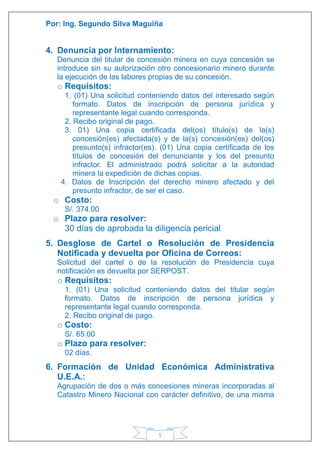 Por: Ing. Segundo Silva Maguiña
5
4. Denuncia por Internamiento:
Denuncia del titular de concesión minera en cuya concesión se
introduce sin su autorización otro concesionario minero durante
la ejecución de las labores propias de su concesión.
o Requisitos:
1. (01) Una solicitud conteniendo datos del interesado según
formato. Datos de inscripción de persona jurídica y
representante legal cuando corresponda.
2. Recibo original de pago.
3. 01) Una copia certificada del(os) título(s) de la(s)
concesión(es) afectada(s) y de la(s) concesión(es) del(os)
presunto(s) infractor(es). (01) Una copia certificada de los
títulos de concesión del denunciante y los del presunto
infractor. El administrado podrá solicitar a la autoridad
minera la expedición de dichas copias.
4. Datos de Inscripción del derecho minero afectado y del
presunto infractor, de ser el caso.
o Costo:
S/. 374.00
o Plazo para resolver:
30 días de aprobada la diligencia pericial
5. Desglose de Cartel o Resolución de Presidencia
Notificada y devuelta por Oficina de Correos:
Solicitud del cartel o de la resolución de Presidencia cuya
notificación es devuelta por SERPOST.
o Requisitos:
1. (01) Una solicitud conteniendo datos del titular según
formato. Datos de inscripción de persona jurídica y
representante legal cuando corresponda.
2. Recibo original de pago.
o Costo:
S/. 65.00
o Plazo para resolver:
02 días.
6. Formación de Unidad Económica Administrativa
U.E.A.:
Agrupación de dos o más concesiones mineras incorporadas al
Catastro Minero Nacional con carácter definitivo, de una misma
 