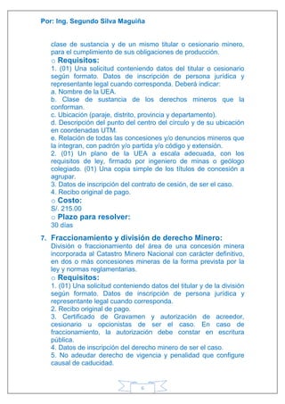 Por: Ing. Segundo Silva Maguiña
6
clase de sustancia y de un mismo titular o cesionario minero,
para el cumplimiento de sus obligaciones de producción.
o Requisitos:
1. (01) Una solicitud conteniendo datos del titular o cesionario
según formato. Datos de inscripción de persona jurídica y
representante legal cuando corresponda. Deberá indicar:
a. Nombre de la UEA.
b. Clase de sustancia de los derechos mineros que la
conforman.
c. Ubicación (paraje, distrito, provincia y departamento).
d. Descripción del punto del centro del círculo y de su ubicación
en coordenadas UTM.
e. Relación de todas las concesiones y/o denuncios mineros que
la integran, con padrón y/o partida y/o código y extensión.
2. (01) Un plano de la UEA a escala adecuada, con los
requisitos de ley, firmado por ingeniero de minas o geólogo
colegiado. (01) Una copia simple de los títulos de concesión a
agrupar.
3. Datos de inscripción del contrato de cesión, de ser el caso.
4. Recibo original de pago.
o Costo:
S/. 215.00
o Plazo para resolver:
30 días
7. Fraccionamiento y división de derecho Minero:
División o fraccionamiento del área de una concesión minera
incorporada al Catastro Minero Nacional con carácter definitivo,
en dos o más concesiones mineras de la forma prevista por la
ley y normas reglamentarias.
o Requisitos:
1. (01) Una solicitud conteniendo datos del titular y de la división
según formato. Datos de inscripción de persona jurídica y
representante legal cuando corresponda.
2. Recibo original de pago.
3. Certificado de Gravamen y autorización de acreedor,
cesionario u opcionistas de ser el caso. En caso de
fraccionamiento, la autorización debe constar en escritura
pública.
4. Datos de inscripción del derecho minero de ser el caso.
5. No adeudar derecho de vigencia y penalidad que configure
causal de caducidad.
 