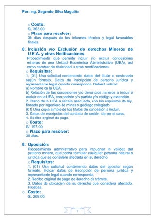 Por: Ing. Segundo Silva Maguiña
7
o Costo:
S/. 363.00
o Plazo para resolver:
30 días después de los informes técnico y legal favorables
finales.
8. Inclusión y/o Exclusión de derechos Mineros de
U.E.A. y otras Notificaciones.
Procedimiento que permite incluir y/o excluir concesiones
mineras de una Unidad Económica Administrativa (UEA), así
como cambiar de titularidad u otras modificaciones.
o Requisitos:
1. (01) Una solicitud conteniendo datos del titular o cesionario
según formato. Datos de inscripción de persona jurídica y
representante legal cuando corresponda. Deberá indicar:
a) Nombre de la UEA.
b) Relación de las concesiones y/o denuncios mineros a incluir o
excluir en la UEA, con padrón y/o partida y/o código y extensión.
2. Plano de la UEA a escala adecuada, con los requisitos de ley,
firmado por ingeniero de minas o geólogo colegiado.
(01) Una copia simple de los títulos de concesión a incluir.
3. Datos de inscripción del contrato de cesión, de ser el caso.
4. Recibo original de pago.
o Costo:
S/. 197.00
o Plazo para resolver:
30 días.
9. Oposición:
Procedimiento administrativo para impugnar la validez del
petitorio minero, que podrá formular cualquier persona natural o
jurídica que se considere afectada en su derecho.
o Requisitos:
1. (01) Una solicitud conteniendo datos del opositor según
formato. Indicar datos de inscripción de persona jurídica y
representante legal cuando corresponda.
2. Recibo original de pago de derecho de trámite.
3. Datos de ubicación de su derecho que considera afectado.
Pruebas.
o Costo:
S/. 209.00
 