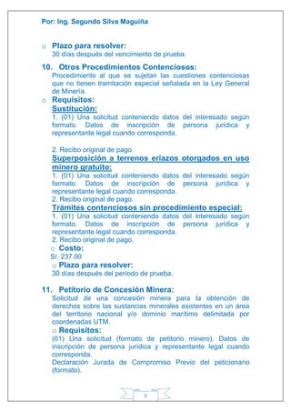 Por: Ing. Segundo Silva Maguiña
8
o Plazo para resolver:
30 días después del vencimiento de prueba.
10. Otros Procedimientos Contenciosos:
Procedimiento al que se sujetan las cuestiones contenciosas
que no tienen tramitación especial señalada en la Ley General
de Minería.
o Requisitos:
Sustitución:
1. (01) Una solicitud conteniendo datos del interesado según
formato. Datos de inscripción de persona jurídica y
representante legal cuando corresponda.
2. Recibo original de pago.
Superposición a terrenos eriazos otorgados en uso
minero gratuito:
1. (01) Una solicitud conteniendo datos del interesado según
formato. Datos de inscripción de persona jurídica y
representante legal cuando corresponda.
2. Recibo original de pago.
Trámites contenciosos sin procedimiento especial:
1. (01) Una solicitud conteniendo datos del interesado según
formato. Datos de inscripción de persona jurídica y
representante legal cuando corresponda.
2. Recibo original de pago.
o Costo:
S/. 237.00
o Plazo para resolver:
30 días después del período de prueba.
11. Petitorio de Concesión Minera:
Solicitud de una concesión minera para la obtención de
derechos sobre las sustancias minerales existentes en un área
del territorio nacional y/o dominio marítimo delimitada por
coordenadas UTM.
o Requisitos:
(01) Una solicitud (formato de petitorio minero). Datos de
inscripción de persona jurídica y representante legal cuando
corresponda.
Declaración Jurada de Compromiso Previo del peticionario
(formato).
 