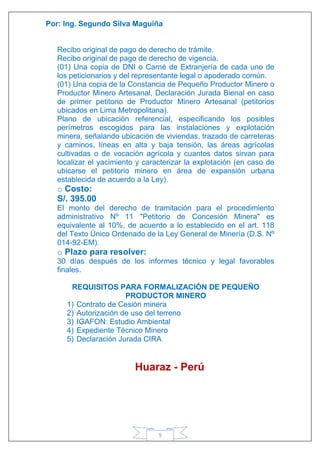 Por: Ing. Segundo Silva Maguiña
9
Recibo original de pago de derecho de trámite.
Recibo original de pago de derecho de vigencia.
(01) Una copia de DNI o Carné de Extranjería de cada uno de
los peticionarios y del representante legal o apoderado común.
(01) Una copia de la Constancia de Pequeño Productor Minero o
Productor Minero Artesanal, Declaración Jurada Bienal en caso
de primer petitorio de Productor Minero Artesanal (petitorios
ubicados en Lima Metropolitana).
Plano de ubicación referencial, especificando los posibles
perímetros escogidos para las instalaciones y explotación
minera, señalando ubicación de viviendas, trazado de carreteras
y caminos, líneas en alta y baja tensión, las áreas agrícolas
cultivadas o de vocación agrícola y cuantos datos sirvan para
localizar el yacimiento y caracterizar la explotación (en caso de
ubicarse el petitorio minero en área de expansión urbana
establecida de acuerdo a la Ley).
o Costo:
S/. 395.00
El monto del derecho de tramitación para el procedimiento
administrativo Nº 11 "Petitorio de Concesión Minera" es
equivalente al 10%, de acuerdo a lo establecido en el art. 118
del Texto Único Ordenado de la Ley General de Minería (D.S. Nº
014-92-EM).
o Plazo para resolver:
30 días después de los informes técnico y legal favorables
finales.
REQUISITOS PARA FORMALIZACIÓN DE PEQUEÑO
PRODUCTOR MINERO
1) Contrato de Cesión minera
2) Autorización de uso del terreno
3) IGAFON: Estudio Ambiental
4) Expediente Técnico Minero
5) Declaración Jurada CIRA
Huaraz - Perú
 