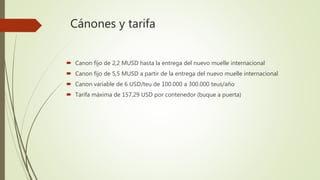 Cánones y tarifa
 Canon fijo de 2,2 MUSD hasta la entrega del nuevo muelle internacional
 Canon fijo de 5,5 MUSD a partir de la entrega del nuevo muelle internacional
 Canon variable de 6 USD/teu de 100.000 a 300.000 teus/año
 Tarifa máxima de 157,29 USD por contenedor (buque a puerta)
 