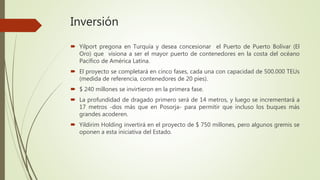 Inversión
 Yilport pregona en Turquía y desea concesionar el Puerto de Puerto Bolívar (El
Oro) que visiona a ser el mayor puerto de contenedores en la costa del océano
Pacífico de América Latina.
 El proyecto se completará en cinco fases, cada una con capacidad de 500.000 TEUs
(medida de referencia, contenedores de 20 pies).
 $ 240 millones se invirtieron en la primera fase.
 La profundidad de dragado primero será de 14 metros, y luego se incrementará a
17 metros -dos más que en Posorja- para permitir que incluso los buques más
grandes acoderen.
 Yildirim Holding invertirá en el proyecto de $ 750 millones, pero algunos gremis se
oponen a esta iniciativa del Estado.
 