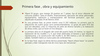 Primera fase , obra y equipamiento
 Yilport El grupo, que maneja 18 puertos en 7 países, fue el único oferente del
concurso público “para el diseño, financiamiento, ejecución de obras adicionales,
equipamiento, operación y mantenimiento del terminal portuario”, que fue
adjudicado el pasado 24 de febrero 2016.
 En una primera fase, se prevé invertir unos $ 242 millones. Lo primero será la
adquisición de cuatro grúas carro portacontenedores, 12 grúas de patio RTG (las
que son elevadas), unas 12 máquinas de patio de diverso tamaño y la realización
de obras civiles, que se harán en tres bloques.
 La primera obra es el dragado del canal del puerto hasta 14 metros. Le siguen la
reparación de los muelles 3 y 4, que están dedicados al banano y que requieren
repotenciarse, y la construcción del muelle 6, de 400 metros y con 16 metros de
calado. También habrá un nuevo patio de contenedores.
 En la fase final, según la oferta técnica presentada, Yilport ofrece hacer “un puerto
ejemplar y líder manejando más de cinco tipos de mercancías”.
 