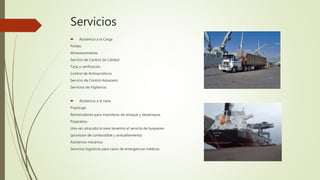 Servicios
 Asistencia a la Carga
Porteo
Almacenamiento
Servicio de Control de Calidad
Tarja y verificación
Control de Antinarcóticos
Servicio de Control Aduanero
Servicios de Vigilancia.
 Asistencia a la nave
Practicaje
Remolcadores para maniobras de atraque y desatraque.
Pasacabos
Una vez atracada la nave tenemos el servicio de buquereo
(provisión de combustible y avituallamiento)
Asistencia mecánica
Servicios logísticos para casos de emergencias médicas
 