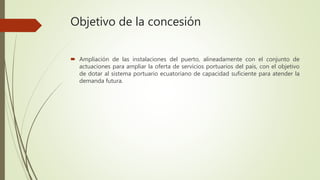 Objetivo de la concesión
 Ampliación de las instalaciones del puerto, alineadamente con el conjunto de
actuaciones para ampliar la oferta de servicios portuarios del país, con el objetivo
de dotar al sistema portuario ecuatoriano de capacidad suficiente para atender la
demanda futura.
 