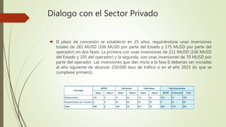 Dialogo con el Sector Privado
 El plazo de concesión se estableció en 25 años, requiriéndose unas inversiones
totales de 281 MUSD (106 MUSD por parte del Estado y 175 MUSD por parte del
operador) en dos fases. La primera con unas inversiones de 211 MUSD (106 MUSD
del Estado y 105 del operador) y la segunda, con unas inversiones de 70 MUSD por
parte del operador. Las inversiones que dan inicio a la fase II deberían ser iniciadas
al año siguiente de alcanzar 250.000 teus de tráfico o en el año 2023 (lo que se
cumpliese primero).
 