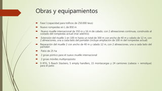 Obras y equipamientos
 Fase I (capacidad para tráficos de 250.000 teus)
 Nuevo rompeolas en L de 850 m
 Nuevo muelle internacional de 350 m y 16 m de calado, con 2 alineaciones continuas, construido al
costado del rompeolas actual (mar adentro)
 Extensión del muelle 1 en 100 m hasta un total de 300 m con ancho de 40 m y calado de 12 m, con
2 alineaciones, una a cada lado del pantalán (incluye ampliación de 100 m del rompeolas actual)
 Reparación del muelle 2 con ancho de 40 m y calado 12 m, con 2 alineaciones, una a cada lado del
pantalán
 Patio de 25 ha
 2 grúas pórtico para el nuevo muelle internacional
 2 grúas móviles multipropósito
 9 RTG, 5 Reach Stackers, 5 empty handlers, 15 montacargas y 24 camiones (cabeza + remolque)
para el patio
 