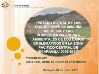 “ESTADO ACTUAL DE LAS
      CONCESIONES DE MINERÍA
          METÁLICA Y LAS
       CONSECUENCIAS SOCIO-
     AMBIENTALES DE LOS CASOS
     EMBLEMÁTICOS EN LA ZONA
        PACÍFICO-CENTRAL DE
       NICARAGUA. 2009-2011”
Presentado por:
Tania Sosa, Oficial de Incidencia en Industrias

             Managua, 04 de Junio 2012
 