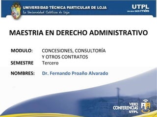 MAESTRIA EN DERECHO ADMINISTRATIVO MODULO : NOMBRES: CONCESIONES, CONSULTORÍA  Y OTROS CONTRATOS Dr. Fernando Proaño Alvarado SEMESTRE Tercero  