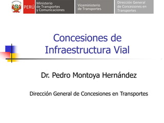 Concesiones de
Infraestructura Vial
Dr. Pedro Montoya Hernández
Dirección General de Concesiones en Transportes
 