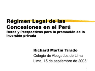 1
Régimen Legal de las
Concesiones en el Perú
Retos y Perspectivas para la promoción de la
inversión privada
Richard Martin Tirado
Colegio de Abogados de Lima
Lima, 15 de septiembre de 2003
 