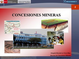 2


CONCESIONES MINERAS
                           S I ON
                     CO NCE




                                      NTO
                      TO
                   IEN




                                  IMIE
               CIM




                               YAC
            YA



                           Abogado Ricardo La Torre Diaz
                           Director de Concesiones Mineras
                                      rlatorre@ingemmet.gob.pe
 