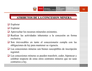 Instituto          Dirección de
                                            Geológico Minero
                                            y Metalúrgico
                                                               Concesiones Mineras
                                                                                     11


     ATRIBUTOS DE LA CONCESION MINERA

Explorar
Explotar
Aprovechar los recursos minerales existentes.
Realizar las actividades inherentes a la concesión en forma
exclusiva.
Son irrevocables en tanto el concesionario cumpla con las
obligaciones de ley para mantener su vigencia.
Las concesiones mineras son bienes susceptibles de inscripción
registral.
Las concesiones mineras se pueden transferir, ceder, hipotecar y
celebrar respecto de estas otros contratos mineros que no sean
contrarios a ley.
 