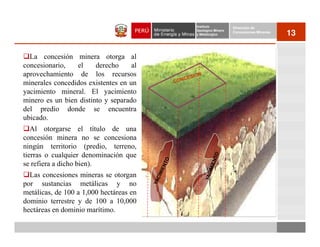 Instituto          Dirección de
                                         Geológico Minero
                                         y Metalúrgico
                                                            Concesiones Mineras
                                                                                  13

  La concesión minera otorga al
concesionario,   el     derecho     al
aprovechamiento de los recursos
minerales concedidos existentes en un
yacimiento mineral. El yacimiento
minero es un bien distinto y separado
del predio donde se encuentra
ubicado.
   Al otorgarse el título de una
concesión minera no se concesiona
ningún territorio (predio, terreno,
tierras o cualquier denominación que
se refiera a dicho bien).
  Las concesiones mineras se otorgan
por sustancias metálicas y no
metálicas, de 100 a 1,000 hectáreas en
dominio terrestre y de 100 a 10,000
hectáreas en dominio marítimo.
 