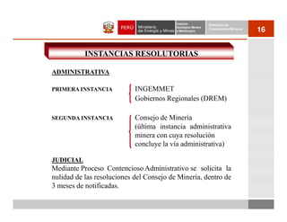 Instituto          Dirección de
                                          Geológico Minero
                                          y Metalúrgico
                                                             Concesiones Mineras
                                                                                   16


           INSTANCIAS RESOLUTORIAS

ADMINISTRATIVA

PRIMERA INSTANCIA           INGEMMET
                            Gobiernos Regionales (DREM)

SEGUNDA INSTANCIA           Consejo de Minería
                            (última instancia administrativa
                            minera con cuya resolución
                            concluye la vía administrativa)

JUDICIAL
Mediante Proceso Contencioso Administrativo se solicita la
nulidad de las resoluciones del Consejo de Minería, dentro de
3 meses de notificadas.
 