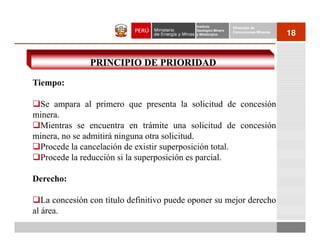 Instituto          Dirección de
                                             Geológico Minero
                                             y Metalúrgico
                                                                Concesiones Mineras
                                                                                      18


               PRINCIPIO DE PRIORIDAD

Tiempo:

 Se ampara al primero que presenta la solicitud de concesión
minera.
 Mientras se encuentra en trámite una solicitud de concesión
minera, no se admitirá ninguna otra solicitud.
 Procede la cancelación de existir superposición total.
 Procede la reducción si la superposición es parcial.

Derecho:

   La concesión con título definitivo puede oponer su mejor derecho
al área.
 