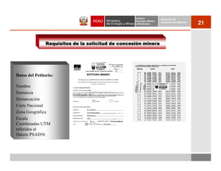 Instituto          Dirección de
                                                    Geológico Minero
                                                    y Metalúrgico
                                                                       Concesiones Mineras
                                                                                             21


                Requisitos de la solicitud de concesión minera




Datos del Petitorio:

Nombre
Sustancia
Demarcación
Carta Nacional
Zona Geográfica
Escala
Coordenadas UTM
referidos al
Datum PSAD56
 