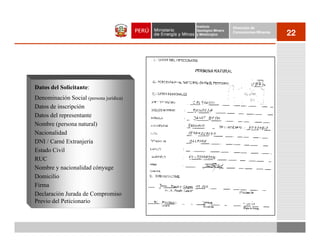 Instituto          Dirección de
                                         Geológico Minero
                                         y Metalúrgico
                                                            Concesiones Mineras
                                                                                  22




Datos del Solicitante:
Denominación Social (persona jurídica)
Datos de inscripción
Datos del representante
Nombre (persona natural)
Nacionalidad
DNI / Carné Extranjería
Estado Civil
RUC
Nombre y nacionalidad cónyuge
Domicilio
Firma
Declaración Jurada de Compromiso
Previo del Peticionario
 