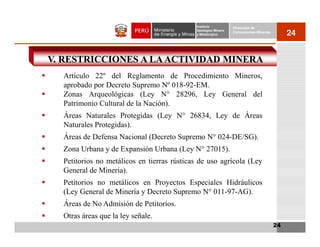 Instituto          Dirección de
                                            Geológico Minero
                                            y Metalúrgico
                                                               Concesiones Mineras
                                                                                          24


V. RESTRICCIONES A LA ACTIVIDAD MINERA
  Artículo 22º del Reglamento de Procedimiento Mineros,
  aprobado por Decreto Supremo Nº 018-92-EM.
  Zonas Arqueológicas (Ley N° 28296, Ley General del
  Patrimonio Cultural de la Nación).
  Áreas Naturales Protegidas (Ley N° 26834, Ley de Áreas
  Naturales Protegidas).
  Áreas de Defensa Nacional (Decreto Supremo N° 024-DE/SG).
  Zona Urbana y de Expansión Urbana (Ley N° 27015).
  Petitorios no metálicos en tierras rústicas de uso agrícola (Ley
  General de Minería).
  Petitorios no metálicos en Proyectos Especiales Hidráulicos
  (Ley General de Minería y Decreto Supremo N° 011-97-AG).
  Áreas de No Admisión de Petitorios.
  Otras áreas que la ley señale.
                                                                                     24
 