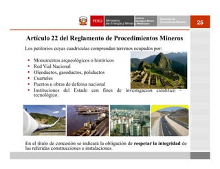 Instituto          Dirección de
                                                      Geológico Minero
                                                      y Metalúrgico
                                                                         Concesiones Mineras
                                                                                               25

Artículo 22 del Reglamento de Procedimientos Mineros
Los petitorios cuyas cuadrículas comprendan terrenos ocupados por:

    Monumentos arqueológicos o históricos
    Red Vial Nacional
    Oleoductos, gasoductos, poliductos
    Cuarteles
    Puertos u obras de defensa nacional
    Instituciones del Estado con fines de investigación científico –
    tecnológico .




En el título de concesión se indicará la obligación de respetar la integridad de
las referidas construcciones e instalaciones.
 